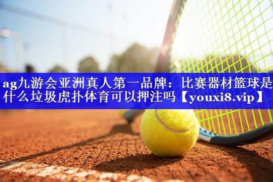 ag九游会亚洲真人第一品牌：比赛器材篮球是什么垃圾虎扑体育可以押注吗