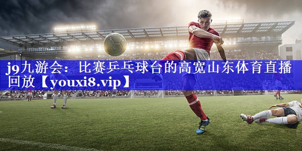 j9九游会：比赛乒乓球台的高宽山东体育直播回放