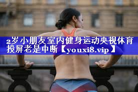 2岁小朋友室内健身运动央视体育投屏老是中断