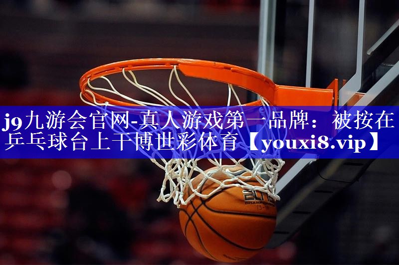 j9九游会官网-真人游戏第一品牌：被按在乒乓球台上干博世彩体育