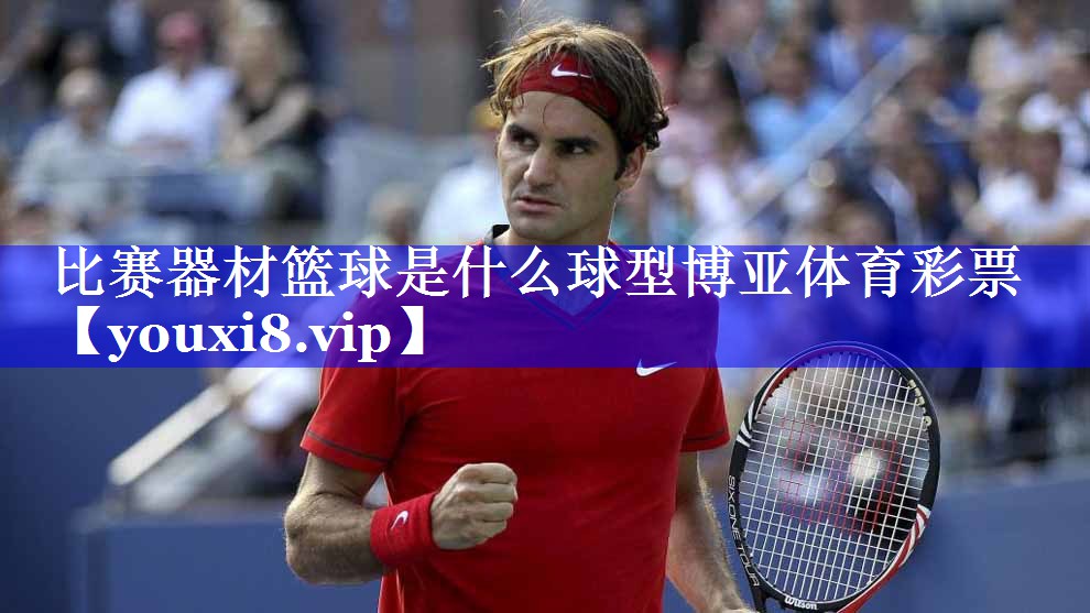 比赛器材篮球是什么球型博亚体育彩票