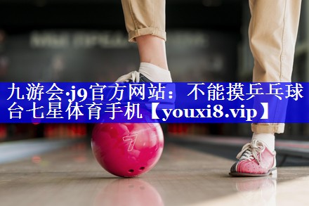 九游会·j9官方网站：不能摸乒乓球台七星体育手机