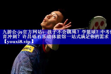 九游会·j9官方网站：孩子不会跳绳？学篮球？中考体育冲刺？许昌砾石乐动体能馆一站式满足你的需求