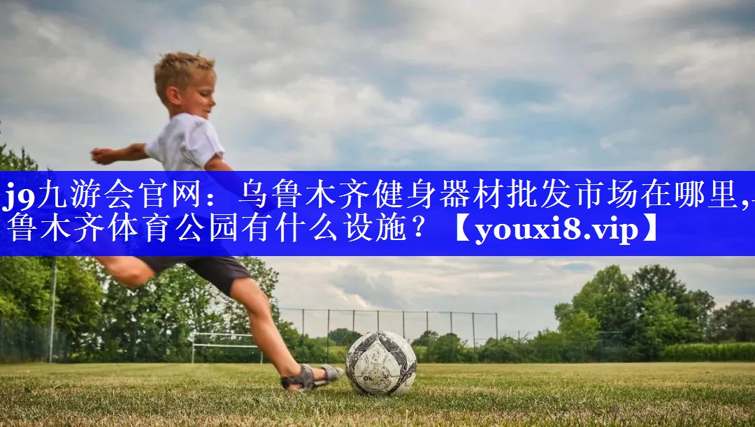 j9九游会官网：乌鲁木齐健身器材批发市场在哪里,乌鲁木齐体育公园有什么设施？