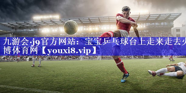 九游会·j9官方网站：宝宝乒乓球台上走来走去火博体育网