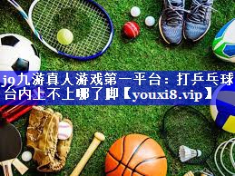 j9九游真人游戏第一平台：打乒乓球台内上不上哪了脚